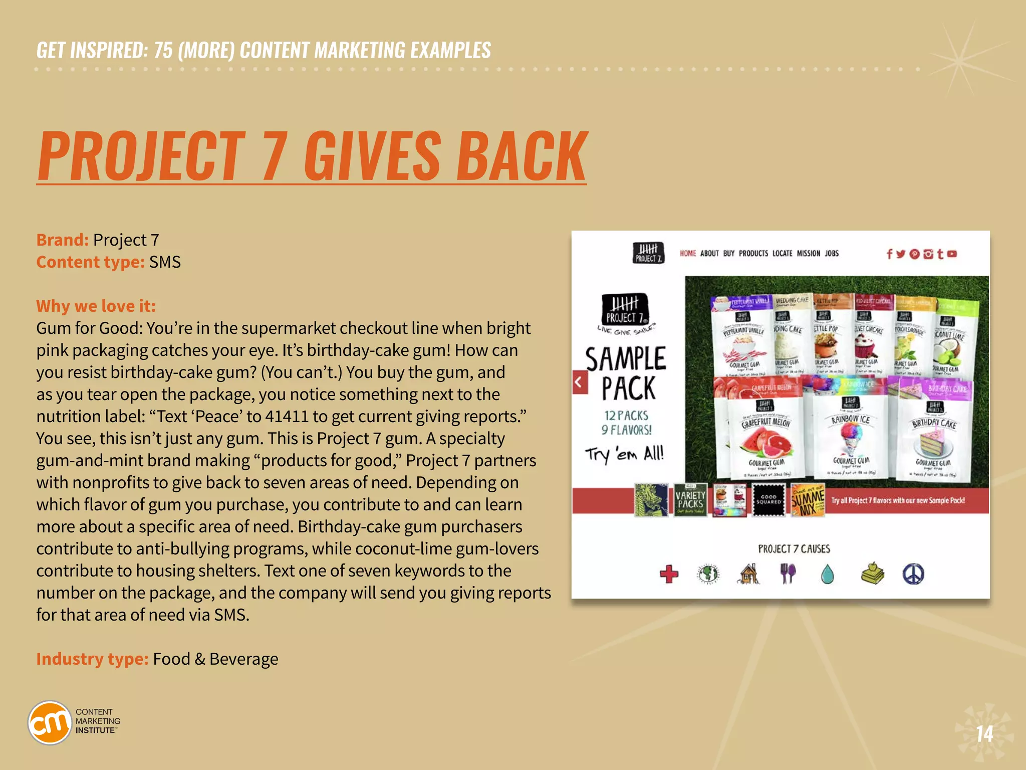 GET INSPIRED: 75 (MORE) CONTENT MARKETING EXAMPLES
14
GET INSPIRED: 75 (MORE) CONTENT MARKETING EXAMPLES
14
PROJECT 7 GIVES BACK
Brand: Project 7 		
Content type: SMS		
Why we love it:
Gum for Good: You’re in the supermarket checkout line when bright
pink packaging catches your eye. It’s birthday-cake gum! How can
you resist birthday-cake gum? (You can’t.) You buy the gum, and
as you tear open the package, you notice something next to the
nutrition label: “Text ‘Peace’ to 41411 to get current giving reports.”
You see, this isn’t just any gum. This is Project 7 gum. A specialty
gum-and-mint brand making “products for good,” Project 7 partners
with nonprofits to give back to seven areas of need. Depending on
which flavor of gum you purchase, you contribute to and can learn
more about a specific area of need. Birthday-cake gum purchasers
contribute to anti-bullying programs, while coconut-lime gum-lovers
contribute to housing shelters. Text one of seven keywords to the
number on the package, and the company will send you giving reports
for that area of need via SMS.
Industry type: Food & Beverage
 