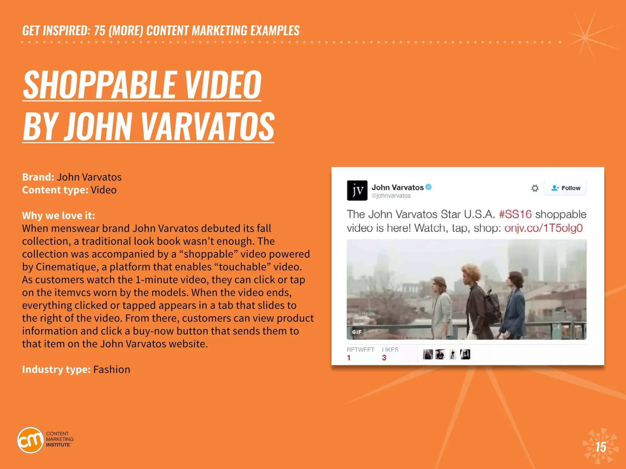 GET INSPIRED: 75 (MORE) CONTENT MARKETING EXAMPLES
15
SHOPPABLE VIDEO
BY JOHN VARVATOS
Brand: John Varvatos	
Content type: Video	
Why we love it:
When menswear brand John Varvatos debuted its fall
collection, a traditional look book wasn’t enough. The
collection was accompanied by a “shoppable” video powered
by Cinematique, a platform that enables “touchable” video.
As customers watch the 1-minute video, they can click or tap
on the itemvcs worn by the models. When the video ends,
everything clicked or tapped appears in a tab that slides to
the right of the video. From there, customers can view product
information and click a buy-now button that sends them to
that item on the John Varvatos website. 			
Industry type: Fashion
 