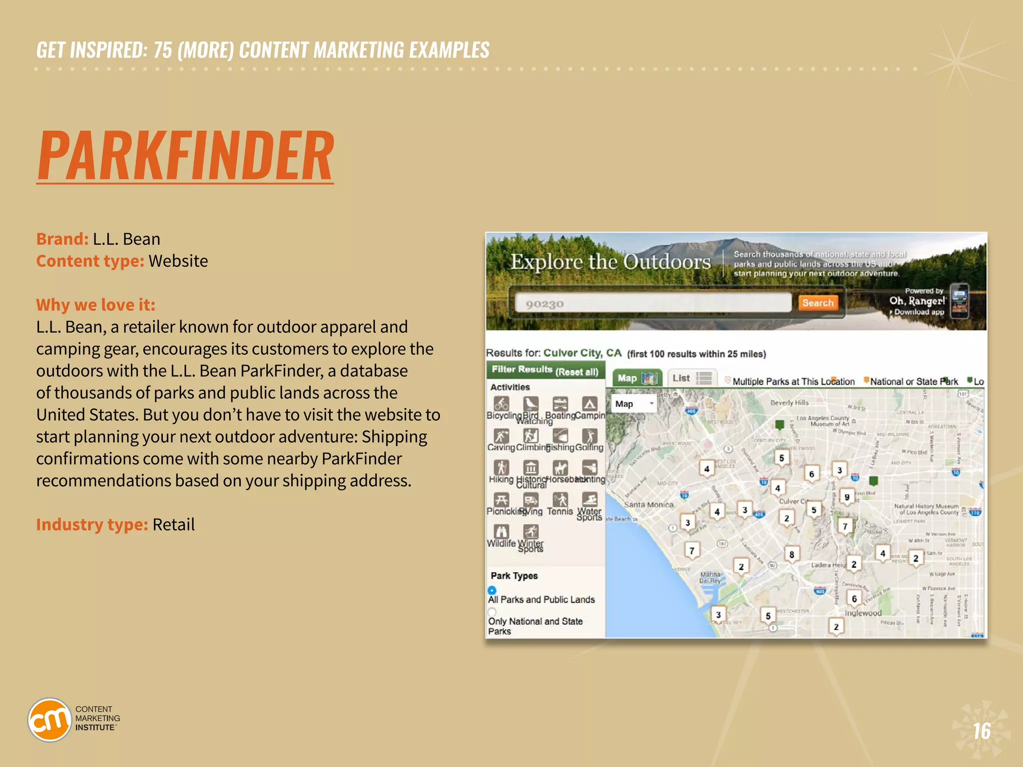 GET INSPIRED: 75 (MORE) CONTENT MARKETING EXAMPLES
16
GET INSPIRED: 75 (MORE) CONTENT MARKETING EXAMPLES
16
PARKFINDER
Brand: L.L. Bean 		
Content type: Website		
Why we love it:
L.L. Bean, a retailer known for outdoor apparel and
camping gear, encourages its customers to explore the
outdoors with the L.L. Bean ParkFinder, a database
of thousands of parks and public lands across the
United States. But you don’t have to visit the website to
start planning your next outdoor adventure: Shipping
confirmations come with some nearby ParkFinder
recommendations based on your shipping address.
Industry type: Retail
 
