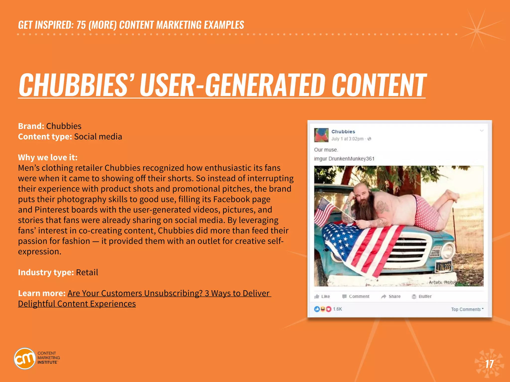 GET INSPIRED: 75 (MORE) CONTENT MARKETING EXAMPLES
17
CHUBBIES’ USER-GENERATED CONTENT
Brand: Chubbies	
Content type: Social media	
Why we love it:
Men’s clothing retailer Chubbies recognized how enthusiastic its fans
were when it came to showing off their shorts. So instead of interrupting
their experience with product shots and promotional pitches, the brand
puts their photography skills to good use, filling its Facebook page
and Pinterest boards with the user-generated videos, pictures, and
stories that fans were already sharing on social media. By leveraging
fans’ interest in co-creating content, Chubbies did more than feed their
passion for fashion — it provided them with an outlet for creative self-
expression. 				
Industry type: Retail
Learn more: Are Your Customers Unsubscribing? 3 Ways to Deliver
Delightful Content Experiences
 