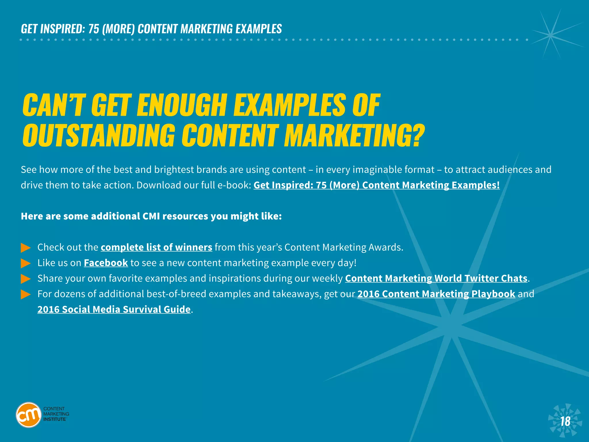 GET INSPIRED: 75 (MORE) CONTENT MARKETING EXAMPLES
18
CAN’T GET ENOUGH EXAMPLES OF
OUTSTANDING CONTENT MARKETING?
See how more of the best and brightest brands are using content – in every imaginable format – to attract audiences and
drive them to take action. Download our full e-book: Get Inspired: 75 (More) Content Marketing Examples!
Here are some additional CMI resources you might like:
©	 Check out the complete list of winners from this year’s Content Marketing Awards.
©	 Like us on Facebook to see a new content marketing example every day!
©	 Share your own favorite examples and inspirations during our weekly Content Marketing World Twitter Chats.	
©	 For dozens of additional best-of-breed examples and takeaways, get our 2016 Content Marketing Playbook and
	 2016 Social Media Survival Guide.
 