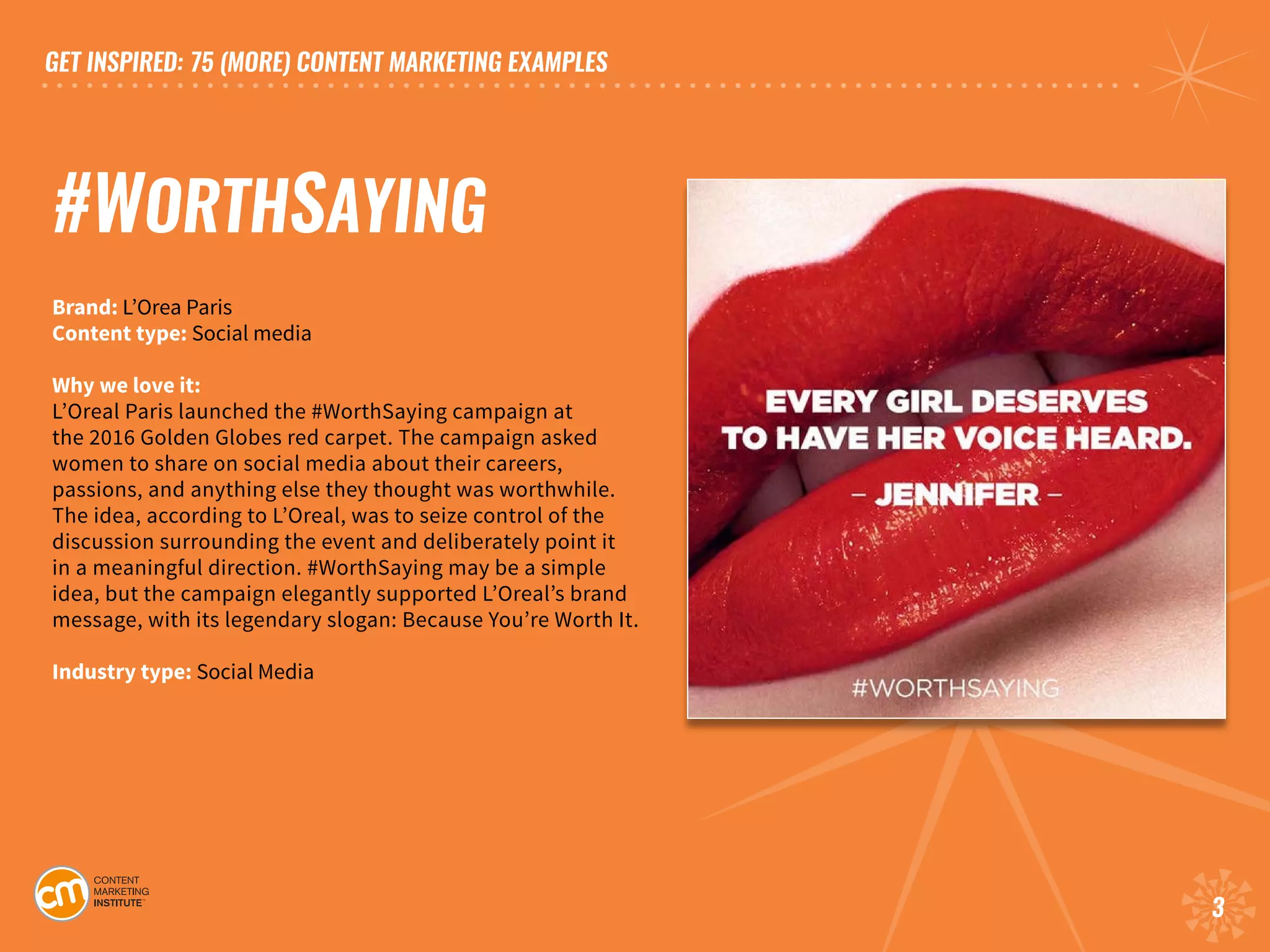 GET INSPIRED: 75 (MORE) CONTENT MARKETING EXAMPLES
3
#WORTHSAYING
Brand: L’Orea Paris
Content type: Social media	
Why we love it:
L’Oreal Paris launched the #WorthSaying campaign at
the 2016 Golden Globes red carpet. The campaign asked
women to share on social media about their careers,
passions, and anything else they thought was worthwhile.
The idea, according to L’Oreal, was to seize control of the
discussion surrounding the event and deliberately point it
in a meaningful direction. #WorthSaying may be a simple
idea, but the campaign elegantly supported L’Oreal’s brand
message, with its legendary slogan: Because You’re Worth It.
Industry type: Social Media	
 