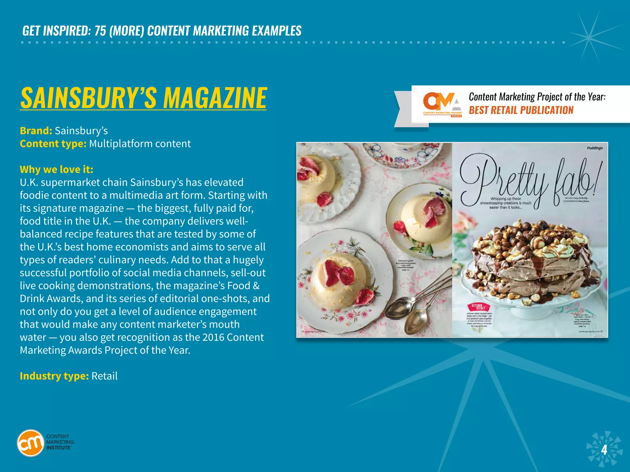 GET INSPIRED: 75 (MORE) CONTENT MARKETING EXAMPLES
4
SAINSBURY’S MAGAZINE
Brand: Sainsbury’s
Content type: Multiplatform content
Why we love it:
U.K. supermarket chain Sainsbury’s has elevated
foodie content to a multimedia art form. Starting with
its signature magazine — the biggest, fully paid for,
food title in the U.K. — the company delivers well-
balanced recipe features that are tested by some of
the U.K.’s best home economists and aims to serve all
types of readers’ culinary needs. Add to that a hugely
successful portfolio of social media channels, sell-out
live cooking demonstrations, the magazine’s Food &
Drink Awards, and its series of editorial one-shots, and
not only do you get a level of audience engagement
that would make any content marketer’s mouth
water — you also get recognition as the 2016 Content
Marketing Awards Project of the Year.
Industry type: Retail
Content Marketing Project of the Year:
BEST RETAIL PUBLICATION
 