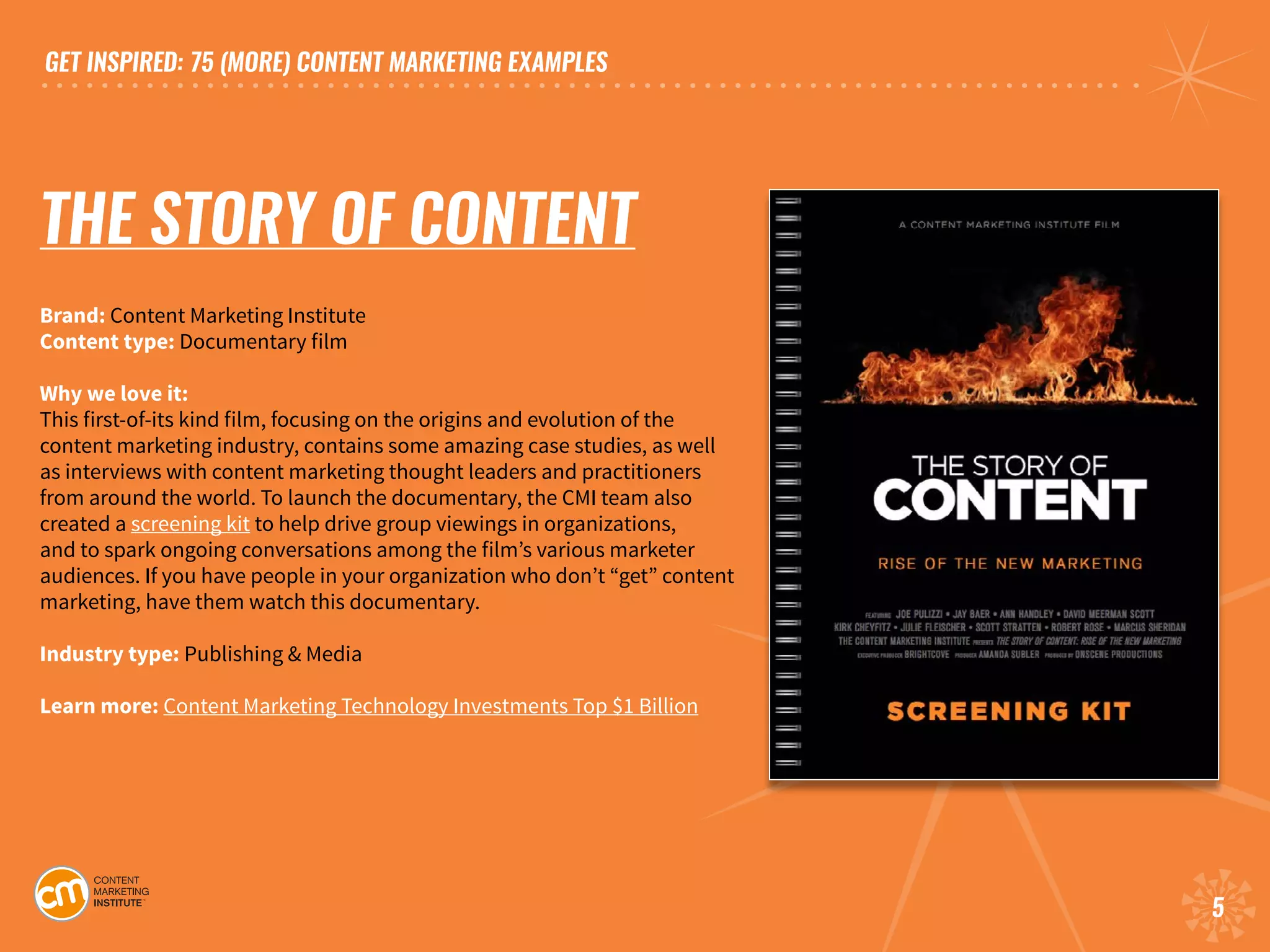 GET INSPIRED: 75 (MORE) CONTENT MARKETING EXAMPLES
5
THE STORY OF CONTENT
Brand: Content Marketing Institute
Content type: Documentary film
Why we love it:
This first-of-its kind film, focusing on the origins and evolution of the
content marketing industry, contains some amazing case studies, as well
as interviews with content marketing thought leaders and practitioners
from around the world. To launch the documentary, the CMI team also
created a screening kit to help drive group viewings in organizations,
and to spark ongoing conversations among the film’s various marketer
audiences. If you have people in your organization who don’t “get” content
marketing, have them watch this documentary.	
Industry type: Publishing & Media
Learn more: Content Marketing Technology Investments Top $1 Billion
 