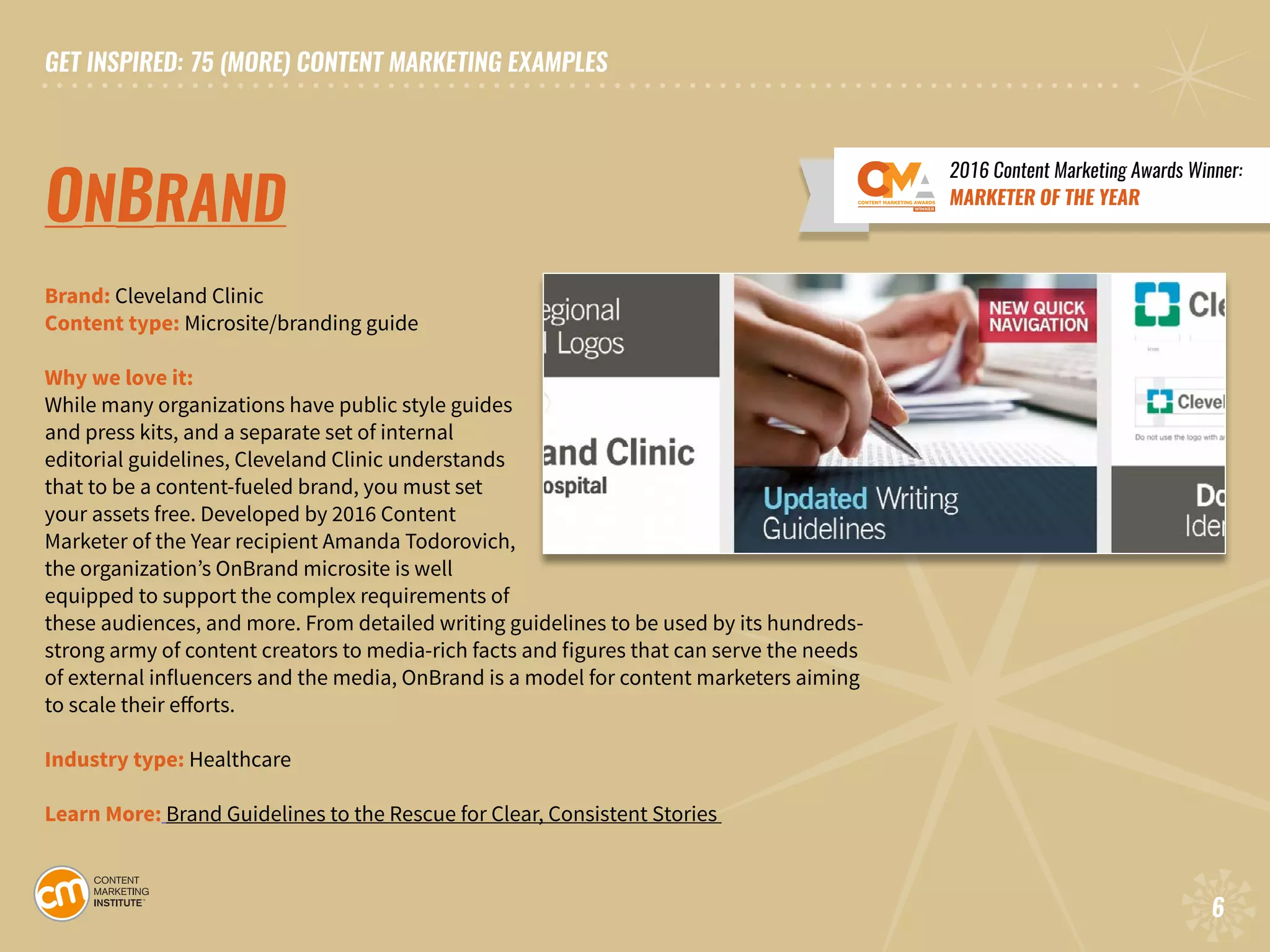 GET INSPIRED: 75 (MORE) CONTENT MARKETING EXAMPLES
6
GET INSPIRED: 75 (MORE) CONTENT MARKETING EXAMPLES
6
ONBRAND
Brand: Cleveland Clinic
Content type: Microsite/branding guide
Why we love it:
While many organizations have public style guides
and press kits, and a separate set of internal
editorial guidelines, Cleveland Clinic understands
that to be a content-fueled brand, you must set
your assets free. Developed by 2016 Content
Marketer of the Year recipient Amanda Todorovich,
the organization’s OnBrand microsite is well
equipped to support the complex requirements of
these audiences, and more. From detailed writing guidelines to be used by its hundreds-
strong army of content creators to media-rich facts and figures that can serve the needs
of external influencers and the media, OnBrand is a model for content marketers aiming
to scale their efforts.
Industry type: Healthcare
Learn More: Brand Guidelines to the Rescue for Clear, Consistent Stories
2016 Content Marketing Awards Winner:
MARKETER OF THE YEAR
 