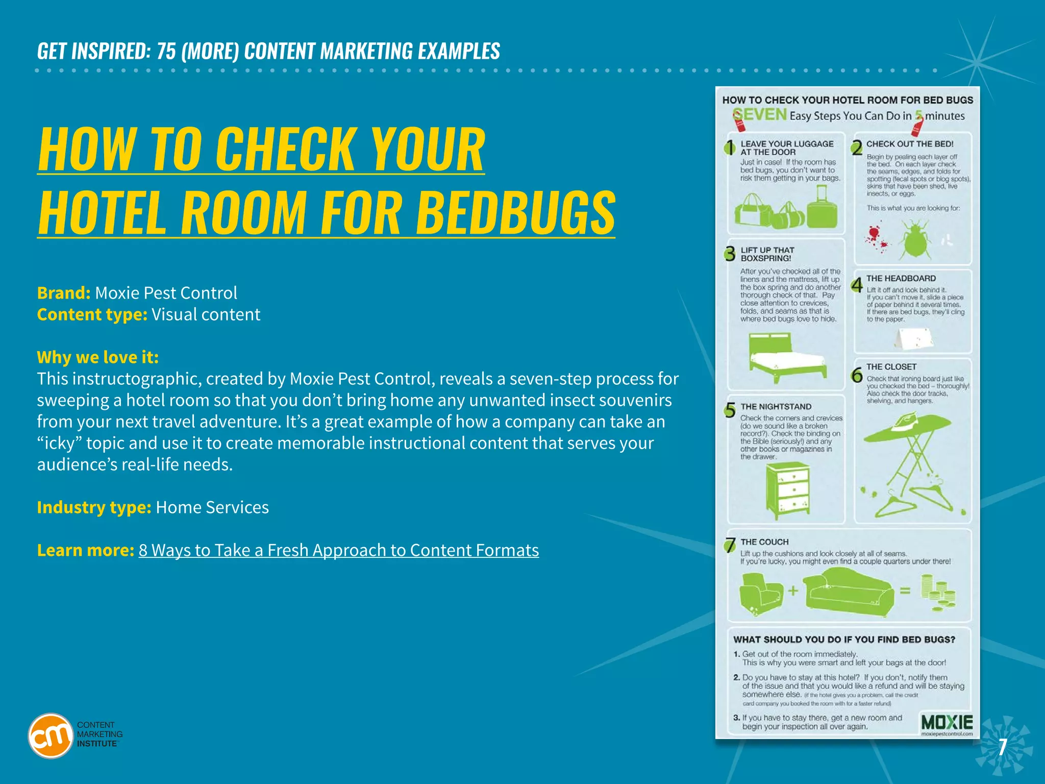 GET INSPIRED: 75 (MORE) CONTENT MARKETING EXAMPLES
7
HOW TO CHECK YOUR
HOTEL ROOM FOR BEDBUGS
Brand: Moxie Pest Control	
Content type: Visual content	
Why we love it:
This instructographic, created by Moxie Pest Control, reveals a seven-step process for
sweeping a hotel room so that you don’t bring home any unwanted insect souvenirs
from your next travel adventure. It’s a great example of how a company can take an
“icky” topic and use it to create memorable instructional content that serves your
audience’s real-life needs.
Industry type: Home Services	
Learn more: 8 Ways to Take a Fresh Approach to Content Formats
 