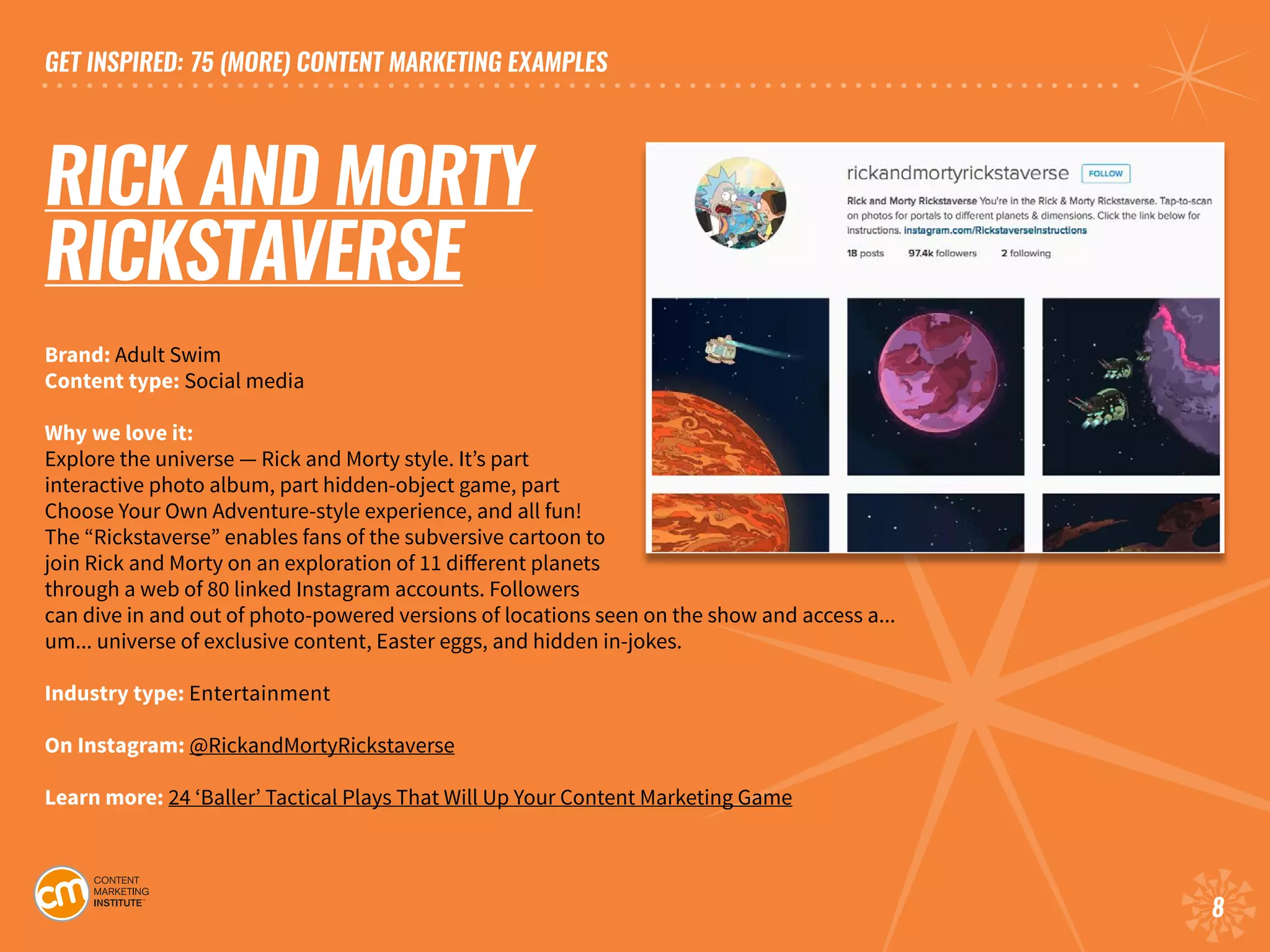 GET INSPIRED: 75 (MORE) CONTENT MARKETING EXAMPLES
8
RICK AND MORTY
RICKSTAVERSE
Brand: Adult Swim
Content type: Social media	
Why we love it:
Explore the universe — Rick and Morty style. It’s part
interactive photo album, part hidden-object game, part
Choose Your Own Adventure-style experience, and all fun!
The “Rickstaverse” enables fans of the subversive cartoon to
join Rick and Morty on an exploration of 11 different planets
through a web of 80 linked Instagram accounts. Followers
can dive in and out of photo-powered versions of locations seen on the show and access a...
um... universe of exclusive content, Easter eggs, and hidden in-jokes.		
Industry type: Entertainment
On Instagram: @RickandMortyRickstaverse
Learn more: 24 ‘Baller’ Tactical Plays That Will Up Your Content Marketing Game
 