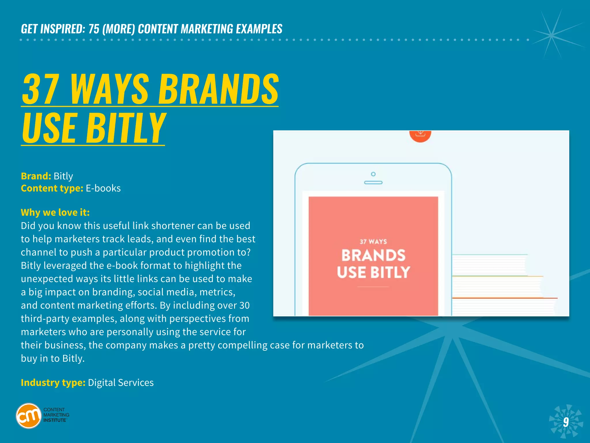 GET INSPIRED: 75 (MORE) CONTENT MARKETING EXAMPLES
9
37 WAYS BRANDS
USE BITLY
Brand: Bitly				
Content type: E-books
Why we love it:
Did you know this useful link shortener can be used
to help marketers track leads, and even find the best
channel to push a particular product promotion to?
Bitly leveraged the e-book format to highlight the
unexpected ways its little links can be used to make
a big impact on branding, social media, metrics,
and content marketing efforts. By including over 30
third-party examples, along with perspectives from
marketers who are personally using the service for
their business, the company makes a pretty compelling case for marketers to
buy in to Bitly.	
Industry type: Digital Services		
 