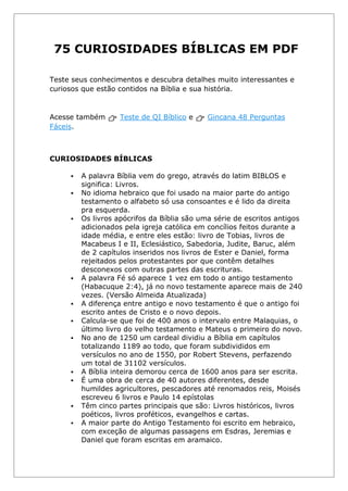 75 CURIOSIDADES BÍBLICAS EM PDF
Teste seus conhecimentos e descubra detalhes muito interessantes e
curiosos que estão contidos na Bíblia e sua história.
Acesse também 👉 Teste de QI Bíblico e 👉 Gincana 48 Perguntas
Fáceis.
CURIOSIDADES BÍBLICAS
▪ A palavra Bíblia vem do grego, através do latim BIBLOS e
significa: Livros.
▪ No idioma hebraico que foi usado na maior parte do antigo
testamento o alfabeto só usa consoantes e é lido da direita
pra esquerda.
▪ Os livros apócrifos da Bíblia são uma série de escritos antigos
adicionados pela igreja católica em concílios feitos durante a
idade média, e entre eles estão: livro de Tobias, livros de
Macabeus I e II, Eclesiástico, Sabedoria, Judite, Baruc, além
de 2 capítulos inseridos nos livros de Ester e Daniel, forma
rejeitados pelos protestantes por que contêm detalhes
desconexos com outras partes das escrituras.
▪ A palavra Fé só aparece 1 vez em todo o antigo testamento
(Habacuque 2:4), já no novo testamente aparece mais de 240
vezes. (Versão Almeida Atualizada)
▪ A diferença entre antigo e novo testamento é que o antigo foi
escrito antes de Cristo e o novo depois.
▪ Calcula-se que foi de 400 anos o intervalo entre Malaquias, o
último livro do velho testamento e Mateus o primeiro do novo.
▪ No ano de 1250 um cardeal dividiu a Bíblia em capítulos
totalizando 1189 ao todo, que foram subdivididos em
versículos no ano de 1550, por Robert Stevens, perfazendo
um total de 31102 versículos.
▪ A Bíblia inteira demorou cerca de 1600 anos para ser escrita.
▪ É uma obra de cerca de 40 autores diferentes, desde
humildes agricultores, pescadores até renomados reis, Moisés
escreveu 6 livros e Paulo 14 epístolas
▪ Têm cinco partes principais que são: Livros históricos, livros
poéticos, livros proféticos, evangelhos e cartas.
▪ A maior parte do Antigo Testamento foi escrito em hebraico,
com exceção de algumas passagens em Esdras, Jeremias e
Daniel que foram escritas em aramaico.
 