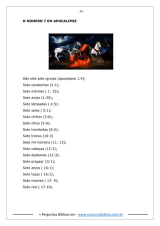 - 10 -
+ Perguntas Bíblicas em - www.concursobiblico.com.br
O NÚMERO 7 EM APOCALIPSE
São eles sete igrejas (apocalipse 1:4);
Sete candeeiros (2:1);
Sete estrelas ( 1: 16);
Sete anjos (1:20);
Sete lâmpadas ( 4:5);
Sete selos ( 5:1);
Sete chifres (5:6);
Sete olhos (5:6);
Sete trombetas (8:2);
Sete tronos (10:3)
Sete mil homens (11: 13);
Sete cabeças (12:3);
Sete diademas (12:3);
Sete pragas( 15:1);
Sete anjos ( 16:1);
Sete taças ( 16:1);
Sete montes ( 17: 9);
Sete reis ( 17:10).
 