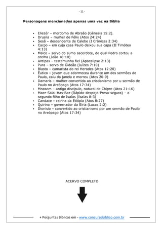 - 11 -
+ Perguntas Bíblicas em - www.concursobiblico.com.br
Personagens mencionados apenas uma vez na Bíblia
▪ Eliezér – mordomo de Abraão (Gênesis 15:2).
▪ Drusila – mulher de Félix (Atos 24:24)
▪ Sesã – descendente de Calebe (I Crônicas 2:34)
▪ Carpo – em cuja casa Paulo deixou sua capa (II Timóteo
4:13)
▪ Malco – servo do sumo sacerdote, do qual Pedro cortou a
orelha (João 18:10)
▪ Antipas – testemunha fiel (Apocalipse 2:13)
▪ Pura – servo de Gideão (Juízes 7:10)
▪ Blasto – camarista do rei Herodes (Atos 12:20)
▪ Êutico – jovem que adormeceu durante um dos sermões de
Paulo, caiu da janela e morreu (Atos 20:9)
▪ Damaris – mulher convertida ao cristianismo por u sermão de
Paulo no Areópago (Atos 17:34)
▪ Mnasom – antigo discípulo, natural de Chipre (Atos 21:16)
▪ Maer-Salal-Has-Baz (Rápido-despojo-Presa-segura) – o
segundo filho de Isaías (Isaías 8:3)
▪ Candace – rainha da Etiópia (Atos 8:27)
▪ Quirino – governador da Síria (Lucas 2:2)
▪ Dionísio – convertido ao cristianismo por um sermão de Paulo
no Areópago (Atos 17:34)
ACERVO COMPLETO
 