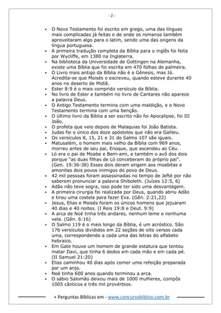 - 2 -
+ Perguntas Bíblicas em - www.concursobiblico.com.br
▪ O Novo Testamento foi escrito em grego, uma das línguas
mais complicadas já feitas e de onde os romanos também
aproveitaram algo para o latim, sendo uma das origens da
língua portuguesa.
▪ A primeira tradução completa da Bíblia para o inglês foi feita
por Wycliffe, em 1380 na Inglaterra.
▪ Na biblioteca da Universidade de Gottingen na Alemanha,
existe uma Bíblia que foi escrita em 470 folhas de palmeira.
▪ O Livro mais antigo da Bíblia não é o Gênesis, mas Jó.
Acredita-se que Moisés o escreveu, quando esteve durante 40
anos no deserto de Midiã.
▪ Ester 8:9 é o mais comprido versículo da Bíblia.
▪ No livro de Ester e também no livro de Cantares não aparece
a palavra Deus.
▪ O Antigo Testamento termina com uma maldição, e o Novo
Testamento termina com uma benção.
▪ O último livro da Bíblia a ser escrito não foi Apocalipse, foi III
João.
▪ O profeta que veio depois de Malaquias foi João Batista.
▪ Judas foi o único dos doze apóstolos que não era Galileu.
▪ Os versículos 8, 15, 21 e 31 do Salmo 107 são iguais.
▪ Matusalém, o homem mais velho da Bíblia com 969 anos,
morreu antes de seu pai, Enoque, que ascendeu ao Céu.
▪ Ló era o pai de Moabe e Bem-ami, e também o avô dos dois
porque “as duas filhas de Ló conceberam do próprio pai”.
(Gen. 19:36-38) Esses dois deram origem aos moabitas e
amonitas dois povos inimigos do povo de Deus.
▪ 42 mil pessoas foram assassinadas no tempo de Jefté por não
saberem pronunciar a palavra Shiboleth. (Juízes 12:5, 6)
▪ Adão não teve sogra, isso pode ter sido uma desvantagem.
▪ A primeira cirurgia foi realizada por Deus, quando abriu Adão
e tirou uma costela para fazer Eva. (Gên. 2:21,22)
▪ Jesus, Elias e Moisés foram os únicos homens que jejuaram
40 dias e 40 noites. (I Reis 19:8 e Deut. 9:9)
▪ A arca de Noé tinha três andares, nenhum leme e nenhuma
vela. (Gên. 6:16)
▪ O Salmo 119 é o mais longo da Bíblia, é um acróstico. São
176 versículos divididos em 22 seções de oito versos cada
uma, correspondendo a cada uma das letras do alfabeto
hebraico.
▪ Em Gate houve um homem de grande estatura que tentou
matar Davi, que tinha 6 dedos em cada mão e em cada pé.
(II Samuel 21:20)
▪ Elias caminhou 40 dias após comer uma refeição preparada
por um anjo.
▪ Noé tinha 600 anos quando terminou a arca.
▪ O sábio Salomão deixou mais de 1000 mulheres, compôs
1005 cânticos e três mil provérbios.
 