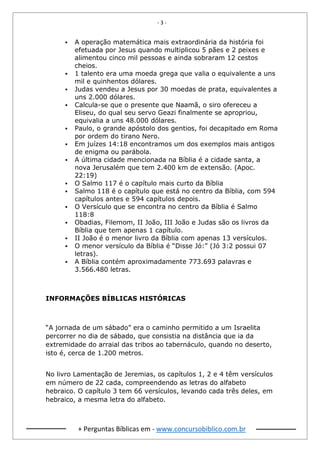 - 3 -
+ Perguntas Bíblicas em - www.concursobiblico.com.br
▪ A operação matemática mais extraordinária da história foi
efetuada por Jesus quando multiplicou 5 pães e 2 peixes e
alimentou cinco mil pessoas e ainda sobraram 12 cestos
cheios.
▪ 1 talento era uma moeda grega que valia o equivalente a uns
mil e quinhentos dólares.
▪ Judas vendeu a Jesus por 30 moedas de prata, equivalentes a
uns 2.000 dólares.
▪ Calcula-se que o presente que Naamã, o siro ofereceu a
Eliseu, do qual seu servo Geazi finalmente se apropriou,
equivalia a uns 48.000 dólares.
▪ Paulo, o grande apóstolo dos gentios, foi decapitado em Roma
por ordem do tirano Nero.
▪ Em juízes 14:18 encontramos um dos exemplos mais antigos
de enigma ou parábola.
▪ A última cidade mencionada na Bíblia é a cidade santa, a
nova Jerusalém que tem 2.400 km de extensão. (Apoc.
22:19)
▪ O Salmo 117 é o capítulo mais curto da Bíblia
▪ Salmo 118 é o capítulo que está no centro da Bíblia, com 594
capítulos antes e 594 capítulos depois.
▪ O Versículo que se encontra no centro da Bíblia é Salmo
118:8
▪ Obadias, Filemom, II João, III João e Judas são os livros da
Bíblia que tem apenas 1 capítulo.
▪ II João é o menor livro da Bíblia com apenas 13 versículos.
▪ O menor versículo da Bíblia é “Disse Jó:” (Jó 3:2 possui 07
letras).
▪ A Bíblia contém aproximadamente 773.693 palavras e
3.566.480 letras.
INFORMAÇÕES BÍBLICAS HISTÓRICAS
“A jornada de um sábado” era o caminho permitido a um Israelita
percorrer no dia de sábado, que consistia na distância que ia da
extremidade do arraial das tribos ao tabernáculo, quando no deserto,
isto é, cerca de 1.200 metros.
No livro Lamentação de Jeremias, os capítulos 1, 2 e 4 têm versículos
em número de 22 cada, compreendendo as letras do alfabeto
hebraico. O capítulo 3 tem 66 versículos, levando cada três deles, em
hebraico, a mesma letra do alfabeto.
 