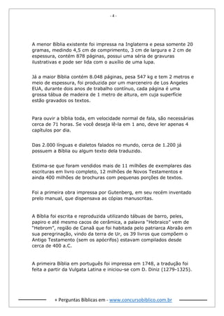 - 4 -
+ Perguntas Bíblicas em - www.concursobiblico.com.br
A menor Bíblia existente foi impressa na Inglaterra e pesa somente 20
gramas, medindo 4,5 cm de comprimento, 3 cm de largura e 2 cm de
espessura, contém 878 páginas, possui uma séria de gravuras
ilustrativas e pode ser lida com o auxílio de uma lupa.
Já a maior Bíblia contém 8.048 páginas, pesa 547 kg e tem 2 metros e
meio de espessura, foi produzida por um marceneiro de Los Angeles
EUA, durante dois anos de trabalho contínuo, cada página é uma
grossa tábua de madeira de 1 metro de altura, em cuja superfície
estão gravados os textos.
Para ouvir a bíblia toda, em velocidade normal de fala, são necessárias
cerca de 71 horas. Se você deseja lê-la em 1 ano, deve ler apenas 4
capítulos por dia.
Das 2.000 línguas e dialetos falados no mundo, cerca de 1.200 já
possuem a Bíblia ou algum texto dela traduzido.
Estima-se que foram vendidos mais de 11 milhões de exemplares das
escrituras em livro completo, 12 milhões de Novos Testamentos e
ainda 400 milhões de brochuras com pequenas porções de textos.
Foi a primeira obra impressa por Gutenberg, em seu recém inventado
prelo manual, que dispensava as cópias manuscritas.
A Bíblia foi escrita e reproduzida utilizando tábuas de barro, peles,
papiro e até mesmo cacos de cerâmica, a palavra “Hebraico” vem de
“Hebrom”, região de Canaã que foi habitada pelo patriarca Abraão em
sua peregrinação, vindo da terra de Ur, os 39 livros que compõem o
Antigo Testamento (sem os apócrifos) estavam compilados desde
cerca de 400 a.C.
A primeira Bíblia em português foi impressa em 1748, a tradução foi
feita a partir da Vulgata Latina e iniciou-se com D. Diniz (1279-1325).
 