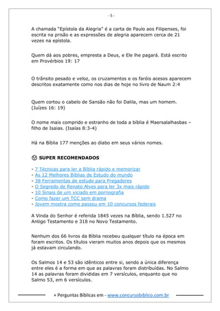 - 5 -
+ Perguntas Bíblicas em - www.concursobiblico.com.br
A chamada “Epístola da Alegria” é a carta de Paulo aos Filipenses, foi
escrita na prisão e as expressões de alegria aparecem cerca de 21
vezes na epístola.
Quem dá aos pobres, empresta a Deus, e Ele lhe pagará. Está escrito
em Provérbios 19: 17
O trânsito pesado e veloz, os cruzamentos e os faróis acesos aparecem
descritos exatamente como nos dias de hoje no livro de Naum 2:4
Quem cortou o cabelo de Sansão não foi Dalila, mas um homem.
(Juízes 16: 19)
O nome mais comprido e estranho de toda a bíblia é Maersalalhasbas –
filho de Isaias. (Isaías 8:3-4)
Há na Bíblia 177 menções ao diabo em seus vários nomes.
😉 SUPER RECOMENDADOS
- 7 Técnicas para ler a Bíblia rápido e memorizar
- As 12 Melhores Bíblias de Estudo do mundo
- 38 Ferramentas de estudo para Pregadores
- O Segredo de Renato Alves para ler 3x mais rápido
- 10 Sinais de um viciado em pornografia
- Como fazer um TCC sem drama
- Jovem mostra como passou em 10 concursos federais
A Vinda do Senhor é referida 1845 vezes na Bíblia, sendo 1.527 no
Antigo Testamento e 318 no Novo Testamento.
Nenhum dos 66 livros da Bíblia recebeu qualquer título na época em
foram escritos. Os títulos vieram muitos anos depois que os mesmos
já estavam circulando.
Os Salmos 14 e 53 são idênticos entre si, sendo a única diferença
entre eles é a forma em que as palavras foram distribuídas. No Salmo
14 as palavras foram divididas em 7 versículos, enquanto que no
Salmo 53, em 6 versículos.
 
