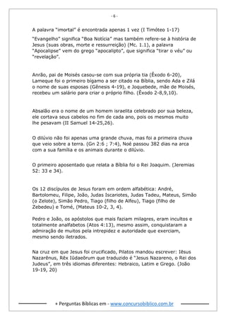 - 6 -
+ Perguntas Bíblicas em - www.concursobiblico.com.br
A palavra “imortal” é encontrada apenas 1 vez (I Timóteo 1-17)
“Evangelho” significa “Boa Notícia” mas também refere-se à história de
Jesus (suas obras, morte e ressurreição) (Mc. 1.1), a palavra
“Apocalipse” vem do grego “apocalipto”, que significa “tirar o véu” ou
“revelação”.
Anrão, pai de Moisés casou-se com sua própria tia (Êxodo 6-20),
Lameque foi o primeiro bígamo a ser citado na Bíblia, sendo Ada e Zilá
o nome de suas esposas (Gênesis 4-19), e Joquebede, mãe de Moisés,
recebeu um salário para criar o próprio filho. (Êxodo 2-8,9,10).
Absalão era o nome de um homem israelita celebrado por sua beleza,
ele cortava seus cabelos no fim de cada ano, pois os mesmos muito
lhe pesavam (II Samuel 14-25,26).
O dilúvio não foi apenas uma grande chuva, mas foi a primeira chuva
que veio sobre a terra. (Gn 2:6 ; 7:4), Noé passou 382 dias na arca
com a sua família e os animais durante o dilúvio.
O primeiro aposentado que relata a Bíblia foi o Rei Joaquim. (Jeremias
52: 33 e 34).
Os 12 discípulos de Jesus foram em ordem alfabética: André,
Bartolomeu, Filipe, João, Judas Iscariotes, Judas Tadeu, Mateus, Simão
(o Zelote), Simão Pedro, Tiago (filho de Alfeu), Tiago (filho de
Zebedeu) e Tomé, (Mateus 10-2, 3, 4).
Pedro e João, os apóstolos que mais faziam milagres, eram incultos e
totalmente analfabetos (Atos 4:13), mesmo assim, conquistaram a
admiração de muitos pela intrepidez e autoridade que exerciam,
mesmo sendo iletrados.
Na cruz em que Jesus foi crucificado, Pilatos mandou escrever: Iēsus
Nazarēnus, Rēx Iūdaeōrum que traduzido é “Jesus Nazareno, o Rei dos
Judeus”, em três idiomas diferentes: Hebraico, Latim e Grego. (João
19-19, 20)
 
