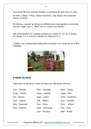 - 7 -
+ Perguntas Bíblicas em - www.concursobiblico.com.br
Sara tinha 90 anos quando recebeu a promessa de que teria um filho.
Jó tinha 3 filhas 7 filhos, todos morreram, mas depois lhe nasceram
outros 10 filhos.
Os hebreus usavam as letras do alfabeto para representar os números,
usando “aleph” por 1, “Beth” por 2, e assim por diante.
São mencionados os 4 pontos cardeais em Isaías 11:12, os 4 ventos
em Daniel 7:2 e 4 carros celestes em Zacarias 6:1.
“Legião” era a designação dada pelos romanos a um conjunto de 6.000
soldados.
O NOME DE DEUS
Veja como se escreve o nome de Deus em diferentes idiomas:
Gott - Alemão
Zung - Chinês
Ilos - Dórico
Zeut - Egípcio
Dios - Espanhol
Dieu - Frances
Rain - Indostão
Kami - Japonês
Deus - Latim
AllA - Malaio
Sira - Persa
Dion - Provençal
Lian - Peruano
Bokh - Russo
Adad - Sírio
Goth - Teutônico
Diou - Vândolo
Zenc - Válaco
Tixo - Zulu
Alah - Árabe
 