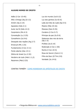 - 9 -
+ Perguntas Bíblicas em - www.concursobiblico.com.br
ALGUNS NOMES DE CRISTO
Adão (I Cor 15:45)
Alfa e ômega (Ap.22:13)
Amém (Ap.3:14)
Apostolo (Heb.3:1)
Autor da fé (Heb.12:2)
Carpinteiro (Mc.6:3)
Consolação (Lc.2:25)
Conselheiro (Is.9:6)
Desejado das nações (Ag.2:7)
Emanuel (Mt.1:23)
Fundamento (I Cor.3:11)
Fonte aberta (Zac.13:1)
Glória de Israel (Lc.2:32)
Herdeiro de tudo (Heb.1:1,2)
Nazareno (Mat.2:23)
Luz do mundo (Jo.8:12)
Luz dos gentios (Is.42:6)
Leão da tribo de Judá (Ap.5:5)
Mestre (Mat.19:16)
Messias (Dan.9:25)
Cordeiro (I Cor.5:7)
Príncipe da paz (Is.9:6)
Soberano dos reis da terra
(Ap.1:5)
Profeta (Jo.6:14)
Redenção (I Cor.1:30)
Rocha (I Cor.10:4)
Rosa de Sarom (Cant.2:1)
Filho de Davi (II Tim.2:8)
Verdade (Jo.14:6)
CONFIRA TAMBÉM - COMO MORRERAM OS APÓSTOLOS DE CRISTO
 