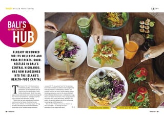 PHOTOS SALLY MAY MILLS
ALREADY RENOWNED
FOR ITS WELLNESS AND
YOGA RETREATS, UBUD,
NESTLED IN BALI’S
CENTRAL HIGHLANDS,
HAS NOW BLOSSOMED
INTO THE ISLAND’S
HEALTH-FOOD CAPITAL
WORDS SAMANTHA COOMBER
NEW HEALTH-FOOD
BALI’S
HUB
on page 44). It’s also ground zero for the growing
local food movement (a culinary trend using locally
sourced produce in contemporary cuisine). This
could be down to the twice-weekly organic market
(ubudorganicmarket.com) or the annual BaliSpirit
Festival (balispiritfestival.com), a celebration of yoga,
dance and music that attracts a bevy of yoga teachers
and other clean-eating aficionados. Whatever the
reason, it’s good to balance out all the babi guling
(suckling pig) and Bintang beer.
Here are four Ubud restaurants as delicious as
they are healthy – no shortage of super
smoothies or raw vegan treats here!
T
he Island of the Gods has long been
considered a leading Asian wellness
destination, but the highland town of
Ubud is now the shining star of Bali’s
holistic health scene. World-class spas,
yoga centres and retreats have moved in among the
rice terraces and rainforests, making it a hub for
yoga, detoxing and alternative healing.
While there are now many health-conscious
outlets across the island, Ubud has become
Bali’s poster child for wholesome organic dining,
as well as its living and raw-food movements
(read more in the ‘healthy dining dictionary’
2015
38 Jetstar.com Jetstar.com 39
11H E A L T H - F O O D C A P I T A LInsight
 