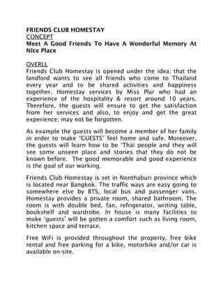 FRIENDS CLUB HOMESTAY
CONCEPT
Meet A Good Friends To Have A Wonderful Memory At
Nice Place
OVERLL
Friends Club Homestay is opened under the idea; that the
landlord wants to see all friends who come to Thailand
every year and to be shared activities and happiness
together. Homestay services by Miss Plar who had an
experience of the hospitality & resort around 10 years.
Therefore, the guests will ensure to get the satisfaction
from her services and also, to enjoy and get the great
experience; may not be forgotten.
As example the guests will become a member of her family
in order to make “GUESTS” feel home and safe. Moreover,
the guests will learn how to be ‘Thai people and they will
see some unseen place and stories that they do not be
known before. The good memorable and good experience
is the goal of our working.
Friends Club Homestay is set in Nonthaburi province which
is located near Bangkok. The traffic ways are easy going to
somewhere else by BTS, local bus and passenger vans.
Homestay provides a private room, shared bathroom. The
room is with double bed, fan, refrigerator, writing table,
bookshelf and wardrobe. In house is many facilities to
make ‘guests’ will be gotten a comfort such as living room,
kitchen space and terrace.
Free WiFi is provided throughout the property, free bike
rental and free parking for a bike, motorbike and/or car is
available on-site.
 