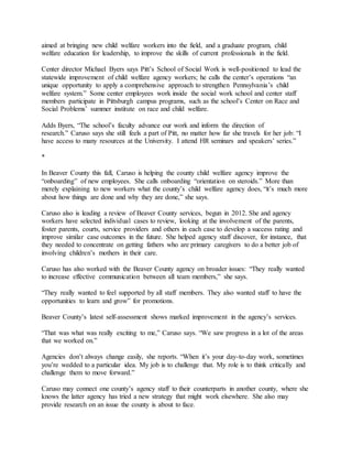 aimed at bringing new child welfare workers into the field, and a graduate program, child
welfare education for leadership, to improve the skills of current professionals in the field.
Center director Michael Byers says Pitt’s School of Social Work is well-positioned to lead the
statewide improvement of child welfare agency workers; he calls the center’s operations “an
unique opportunity to apply a comprehensive approach to strengthen Pennsylvania’s child
welfare system.” Some center employees work inside the social work school and center staff
members participate in Pittsburgh campus programs, such as the school’s Center on Race and
Social Problems’ summer institute on race and child welfare.
Adds Byers, “The school’s faculty advance our work and inform the direction of
research.” Caruso says she still feels a part of Pitt, no matter how far she travels for her job: “I
have access to many resources at the University. I attend HR seminars and speakers’ series.”
*
In Beaver County this fall, Caruso is helping the county child welfare agency improve the
“onboarding” of new employees. She calls onboarding “orientation on steroids.” More than
merely explaining to new workers what the county’s child welfare agency does, “it’s much more
about how things are done and why they are done,” she says.
Caruso also is leading a review of Beaver County services, begun in 2012. She and agency
workers have selected individual cases to review, looking at the involvement of the parents,
foster parents, courts, service providers and others in each case to develop a success rating and
improve similar case outcomes in the future. She helped agency staff discover, for instance, that
they needed to concentrate on getting fathers who are primary caregivers to do a better job of
involving children’s mothers in their care.
Caruso has also worked with the Beaver County agency on broader issues: “They really wanted
to increase effective communication between all team members,” she says.
“They really wanted to feel supported by all staff members. They also wanted staff to have the
opportunities to learn and grow” for promotions.
Beaver County’s latest self-assessment shows marked improvement in the agency’s services.
“That was what was really exciting to me,” Caruso says. “We saw progress in a lot of the areas
that we worked on.”
Agencies don’t always change easily, she reports. “When it’s your day-to-day work, sometimes
you’re wedded to a particular idea. My job is to challenge that. My role is to think critically and
challenge them to move forward.”
Caruso may connect one county’s agency staff to their counterparts in another county, where she
knows the latter agency has tried a new strategy that might work elsewhere. She also may
provide research on an issue the county is about to face.
 