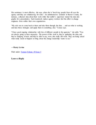 Her assistance is most effective, she says, when she is “involving people from all over the
agency and they are volunteering for roles.” An administrative assistant in Beaver County, for
instance, collected data about their work while that staffer’s supervisor turned the data into
graphs for a presentation. Such teamwork makes agency workers feel the effort to change
originates from within their own organization.
“My role was to come back to them and take them through the data … and see what is working
and take those strategies and apply them to something else,” Caruso says.
“I have good ongoing relationship with lots of different people in the agencies,” she adds. “You
are always going to have naysayers. The power of this work is, they’re gathering the data, and
they’re bringing it back, and they’re able to say, wow, this really did work. They are being asked
what really needs to happen to bring about the change leadership wants to see.”
—Marty Levine
Filed under: Feature,Volume 49 Issue 5
Leave a Reply
 