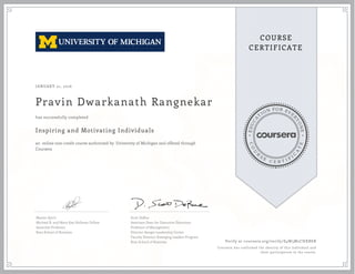 EDUCA
T
ION FOR EVE
R
YONE
CO
U
R
S
E
C E R T I F
I
C
A
TE
COURSE
CERTIFICATE
JANUARY 21, 2016
Pravin Dwarkanath Rangnekar
Inspiring and Motivating Individuals
an online non-credit course authorized by University of Michigan and offered through
Coursera
has successfully completed
Maxim Sytch
Michael R. and Mary Kay Hallman Fellow
Associate Professor
Ross School of Business
Scott DeRue
Associate Dean for Executive Education
Professor of Management
Director-Sanger Leadership Center
Faculty Director-Emerging Leaders Program
Ross School of Business Verify at coursera.org/verify/S4W5M2CHXBEB
Coursera has confirmed the identity of this individual and
their participation in the course.
 