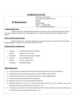 CURRICULUM VITAE
K.Ramkumar
2nd Avenue, Venus Nagar,
Near to Reliance Digital show room,
Kolathur,
Chennai,
Pincode-600099.
Mobile : +91 90084 20094
Email : ramkumark88@gmail.com
CCAARREEEERR OOBBJJEECCTTIIVVEE::
Dynamic team player with professional knowledge in automation systems and design engineering, aspiring
to be with a company that could provide ample opportunities to utilize my attitude, skills and knowledge for mutual
benefit.
EEDDUUCCAATTIIOONN QQUUAALLIIFFIICCAATTIIOONN::
Bachelor of Engineering – Electrical and Electronics Engineering, Bannari Amman Institute Of Technology
(Sathyamangalam), Affiliated to Anna University- 2009 with 73.26%.
PPRROOFFEESSSSIIOONNAALL EEXXPPEERRIIEENNCCEE::
1. Company : Aqua Designs India Pvt Ltd, Chennai.
Duration : February, 2013– Till Date.
Designation : Electrical & Instrumentation Engineer.
2. Company : Unisoft Embedded Tech.
Duration : Oct 2010– January 2013.
Designation : Embedded Engineer.
RREESSPPOONNSSIIBBLLIITTIIEESS::
Reviewing tender specifications from clients and develop technical offer as per client specifications.
Creating logical schematic drawing according to the scope of supply using AutoCAD.
Evaluate the data sheets and other technical specifications of vendor supplied products.
Techno-commercial proposal preparation for the projects.
Preparing Load list, PLC I/O List and deviation/Exception list.
Proposal preparation for all type of instruments (Instruments like Flow, Level, Analyzers, pressure and
temperature measurements, Proximity and limit switches ...etc)
Co-ordination with customers for Technical clarification for the selection of products (Instruments, Flow meters,
Level Meters, pressure and temperature transmitters ...etc)
 