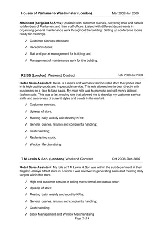 Attendant (Sergeant At Arms): Assisted with customer queries, delivering mail and parcels
to Members of Parliament and their staff offices. Liaised with different departments in
organising general maintenance work throughout the building. Setting up conference rooms
ready for meetings.
✓ Customer services attendant;
✓ Reception duties;
✓ Mail and parcel management for building; and
✓ Management of maintenance work for the building.
Retail Sales Assistant: Reiss is a men’s and woman’s fashion retail store that prides itself
in is high quality goods and impeccable service. This role allowed me to deal directly with
customers on a face to face basis. My main role was to promote and sell men’s tailored
fashion suits. This was a fast moving role that allowed me to develop my customer service
skills and awareness of current styles and trends in the market.
✓ Customer services;
✓ Upkeep of store;
✓ Meeting daily, weekly and monthly KPIs;
✓ General queries, returns and complaints handling;
✓ Cash handling;
✓ Replenishing stock;
✓ Window Merchandising
Retail Sales Assistant: My role at T M Lewin & Son was within the suit department at their
flagship Jermyn Street store in London. I was involved in generating sales and meeting daily
targets within the store.
✓ High end customer service in selling mens formal and casual wear;
✓ Upkeep of store;
✓ Meeting daily, weekly and monthly KPIs;
✓ General queries, returns and complaints handling;
✓ Cash handling;
✓ Stock Management and Window Merchandising
REISS (London) Weekend Contract Feb 2008-Jul 2009
T M Lewin & Son. (London) Weekend Contract Oct 2006-Dec 2007
Page ! of !2 4
Houses of Parliament- Westminster (London) Mar 2002-Jan 2009
 