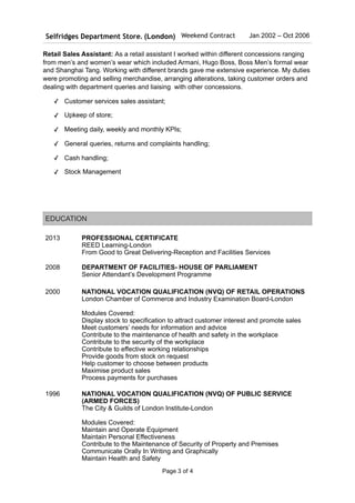 Retail Sales Assistant: As a retail assistant I worked within different concessions ranging
from men’s and women’s wear which included Armani, Hugo Boss, Boss Men’s formal wear
and Shanghai Tang. Working with different brands gave me extensive experience. My duties
were promoting and selling merchandise, arranging alterations, taking customer orders and
dealing with department queries and liaising with other concessions.
✓ Customer services sales assistant;
✓ Upkeep of store;
✓ Meeting daily, weekly and monthly KPIs;
✓ General queries, returns and complaints handling;
✓ Cash handling;
✓ Stock Management
Selfridges Department Store. (London) Weekend Contract Jan 2002 – Oct 2006
EDUCATION
2013 PROFESSIONAL CERTIFICATE
REED Learning-London
From Good to Great Delivering-Reception and Facilities Services
2008 DEPARTMENT OF FACILITIES- HOUSE OF PARLIAMENT
Senior Attendant’s Development Programme
2000 NATIONAL VOCATION QUALIFICATION (NVQ) OF RETAIL OPERATIONS
London Chamber of Commerce and Industry Examination Board-London
Modules Covered:
Display stock to specification to attract customer interest and promote sales
Meet customers’ needs for information and advice
Contribute to the maintenance of health and safety in the workplace
Contribute to the security of the workplace
Contribute to effective working relationships
Provide goods from stock on request
Help customer to choose between products
Maximise product sales
Process payments for purchases
1996 NATIONAL VOCATION QUALIFICATION (NVQ) OF PUBLIC SERVICE
(ARMED FORCES)
The City & Guilds of London Institute-London
Modules Covered:
Maintain and Operate Equipment
Maintain Personal Effectiveness
Contribute to the Maintenance of Security of Property and Premises
Communicate Orally In Writing and Graphically
Maintain Health and Safety
Page ! of !3 4
 