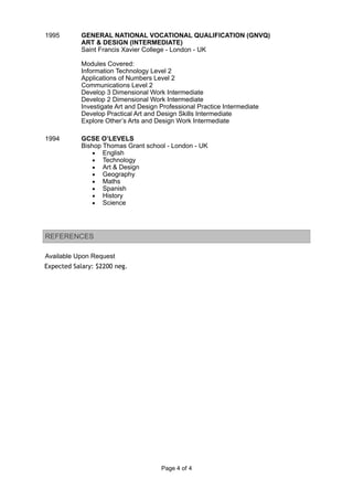Expected Salary: $2200 neg.
1995 GENERAL NATIONAL VOCATIONAL QUALIFICATION (GNVQ)
ART & DESIGN (INTERMEDIATE)
Saint Francis Xavier College - London - UK
Modules Covered:
Information Technology Level 2
Applications of Numbers Level 2
Communications Level 2
Develop 3 Dimensional Work Intermediate
Develop 2 Dimensional Work Intermediate
Investigate Art and Design Professional Practice Intermediate
Develop Practical Art and Design Skills Intermediate
Explore Other’s Arts and Design Work Intermediate
1994 GCSE O’LEVELS
Bishop Thomas Grant school - London - UK
▪ English
▪ Technology
▪ Art & Design
▪ Geography
▪ Maths
▪ Spanish
▪ History
▪ Science
REFERENCES
Available Upon Request
Page ! of !4 4
 