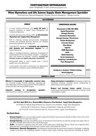 VAIDYANATHAN SEETHARAMAN
Mobile: 09500093895  E-Mail: vseetharam31@yahoo.co.in
Plant Operations and Life Science Supply Chain Management Specialist
 Plant Operations Materials Management  Purchase  Inventory Management  Strategic Sourcing
AN OVERVIEW
PROFILE & VALUE
Effective & accountable in high-profile executive roles:
Can overcome complex business challenges (sourcing) and
make high-stakes decisions using experience-backed judgment,
strong work ethic and irreproachable integrity.
Corporate strategy & development specialist:
Characterized as a visionary, strategist & tactician.
Strong orientations in operations: Participating in high level
operational initiatives, including process reengineering &
improvements, and reorganization.
Respect and leverage human capital: Motivating,
mentoring and leading talented professionals. Living the culture
and leading by example.
ORGANISATIONAL SCAN
Jun’10 to April 2015: In a Pharma MNC at Chennai as Vice President - Supply Chain Management
Jun’08-May’10: Malladi Drugs & Pharma Ltd., Chennai as Vice President - Supply Chain Management
Jul’06-Jun’08: 3I Infotech Ltd., Chennai as Global Head – Chemicals and SCM verticals
Nov’97-Jul’06: Clariant Chemicals India Ltd., Chennai as DGM - Supply Chain Management
Key Result Areas:
 Business Support : Low cost sourcing for tenders, support New Product range inclusions, Decide on Make or Buy of FG, Work
with marketing team to explore new avenues.
 Strategic Sourcing : Sourcing of key RM by survey of international trend, Evaluate cost and time savings in the supply chain of
key items, Strategize procurement in line with Business plans
 Audits : Successful in supporting many ISO audits, 4 FDA audits (one in Bulk Drug- Narcotic Plnat), one in Speciality Bulk
Drug plant and 2 in Formulation units and many customer audits, safety audits like CTPAT.
 Procurement / Materials Management: Formulating and implementing the procurement strategy by developing / modifying
strategy for purchase and establishing methods to achieve project targets. Planning, organizing and controlling all requisite
APERCU
 A result oriented professional with nearly 29 years of
extensive experience in Supply Chain Management and
Commercial Operations.
 Currently associated with a Pharma MNC as Vice President
-Operations and Supply Chain Management.
 Deft in reviewing existing purchase/vendor management
activities and instituting necessary measures for curtailing
unnecessary expenditure and saving costs.
 Comprehensive experience in interacting and negotiating
with domestic and international suppliers for raw
material base prices.
 Adept in managing finalization, negotiation, development &
implementation of key procurement strategies / contingency
plans with vendors for materials / products; ensuring that
strategies & plans are aligned with project requirements.
 Demonstrated ability to source samples from a diverse
supplier base at the global level.
 A keen planner with skills in monitoring core departmental
deliverables for completion within established deadlines.
COMPETENCIES INCLUDE:
Procurement of RM, PM, MRO
Capital Procurement
Strategic Planning
Commercial Operations
Strategic Sourcing / Procurement
Vendor Management
Inventory Control
Ware House
Logistics
EXIM Operations
Audit
Global Reporting
Excise Coordination
Budgeting / Cost Reduction
Team Management
Excellence in Analysis / Problem Solving
Sound Judgment
Decision Making Skills
 