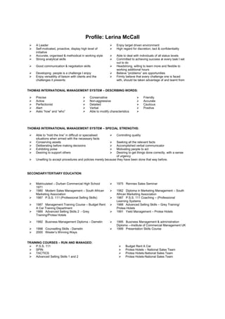 Profile: Lerina McCall
 A Leader  Enjoy target driven environment
 Self-motivated, proactive, display high level of
initiative
 High regard for discretion, tact & confidentiality
 Accurate, organised & methodical in working style  Able to deal with individuals of all status levels
 Strong analytical skills  Committed to achieving success at every task I set
out to do
 Good communication & negotiation skills  Headstrong, willing to learn more and flexible to
working additional hours
 Developing people is a challenge I enjoy  Believe “problems” are opportunities
 Enjoy versatility of liaison with clients and the
challenges it presents
 Firmly believe that every challenge one is faced
with, should be taken advantage of and learnt from
THOMAS INTERNATIONAL MANAGEMENT SYSTEM – DESCRIBING WORDS:
 Precise  Conservative  Friendly
 Active  Non-aggressive  Accurate
 Perfectionist  Detailed  Cautious
 Alert  Verbal  Positive
 Asks “how” and “who”  Able to modify characteristics 
THOMAS INTERNATIONAL MANAGEMENT SYSTEM – SPECIAL STRENGTHS:
 Able to “hold the line” in difficult or specialised
situations when armed with the necessary facts
 Controlling quality
 Conserving assets  Seeking all the relevant facts
 Deliberating before making decisions  Accomplished verbal communicator
 Exhibiting poise  Motivating people to act
 Desiring to support others  Desiring to get things done correctly, with a sense
of urgency
 Unwilling to accept procedures and policies merely because they have been done that way before.
SECONDARY/TERTIARY EDUCATION:
 Matriculated – Durban Commercial High School
1971
 1975 Rennies Sales Seminar
 1980 Modern Sales Management – South African
Marketing Association
 1982 Diploma in Marketing Management – South
African Marketing Association
 1987 P.S.S. 111 (Professional Selling Skills)  1987 P.S.S. 111 Coaching – (Professional
Learning Systems
 1987 Management Training Course – Budget Rent
A Car Training Department
 1988 Advanced Selling Skills – Grey Training/
Protea Hotels
 1989 Advanced Selling Skills 2 - Grey
Training/Protea Hotels
 1991 Yield Management – Protea Hotels
 1992 Business Management Diploma – Damelin  1995 Business Management & administration
Diploma -–Institute of Commercial Management UK
 1998 Counselling Skills - Damelin  1999 Presentation Skills Course
 2000 Wexler’s Winning Ways
TRAINING COURSES – RUN AND MANAGED:
 P.S.S. 111
 SPIN
 TACTICS
 Advanced Selling Skills 1 and 2
 Budget Rent A Car
 Protea Hotels – National Sales Team
 Protea Hotels-National Sales Team
 Protea Hotels-National Sales Team
 