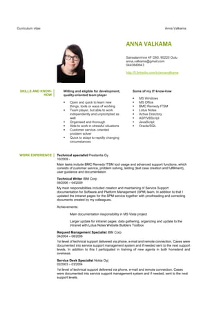 Curriculum vitae Anna Valkama
ANNA VALKAMA
Sairaalanrinne 4F D60, 90220 Oulu
anna.valkama@gmail.com
0440849943
http://fi.linkedin.com/in/annavalkama
SKILLS AND KNOW-
HOW
Willing and eligible for development,
quality-oriented team player
Open and quick to learn new
things, tools or ways of working
Team player, but able to work
independently and unprompted as
well
Organised and thorough
Able to work in stressful situations
Customer service- oriented
problem solver
Quick to adapt to rapidly changing
circumstances
Some of my IT know-how
MS Windows
MS Office
BMC Remedy ITSM
Lotus Notes
Active Directory
ASP/VBScript
JavaScript
Oracle/SQL
WORK EXPERIENCE Technical specialist Prestantia Oy
10/2009 -
Main tasks include BMC Remedy ITSM tool usage and advanced support functions, which
consists of customer service, problem solving, testing (test case creation and fulfillment),
user guidance and documentation
Technical Writer IBM Corp
09/2006 – 04/2009
My main responsibilities included creation and maintaining of Service Support
documentation for Software and Platform Management (SPM) team. In addition to that I
updated the intranet pages for the SPM service together with proofreading and correcting
documents created by my colleagues.
Achievements:
Main documentation responsibility in MS Vista project
Larger update for intranet pages: data gathering, organizing and update to the
intranet with Lotus Notes Website Builders Toolbox
Request Management Specialist IBM Corp
04/2004 – 08/2006
1st level of technical support delivered via phone. e-mail and remote connection. Cases were
documented into service support management system and if needed sent to the next support
levels. In addition to this I participated in training of new agents in both homeland and
overseas.
Service Desk Specialist Nokia Oyj
02/2003 – 03/2004
1st level of technical support delivered via phone. e-mail and remote connection. Cases
were documented into service support management system and if needed, sent to the next
support levels.
 