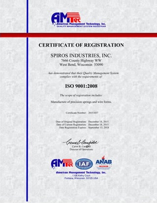 1106 Kathy Court
Fontana, Wisconsin 53125 USA
CERTIFICATE OF REGISTRATION
SPIROS INDUSTRIES, INC.
7666 County Highway WW
West Bend, Wisconsin 53090
. . . has demonstrated that their Quality Management System
complies with the requirements of:
ISO 9001:2008
The scope of registration includes:
Manufacture of precision springs and wire forms.
Certificate Number: 2015-037
Date of Original Registration: December 18, 2015
Date of Current Registration: December 18, 2015
Date Registration Expires: September 15, 2018
Caren B. Canfield
Director of Operations
 