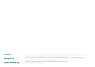 30percentclub.org
kpmg.co.uk
ysc.com The information contained herein is of a general nature and is not intended to address the circumstances of any particular individual or entity. Although we endeavour to provide
accurate and timely information, there can be no guarantee that such information is accurate as of the date it is received or that it will continue to be accurate in the future. No one
should act on such information without appropriate professional advice after a thorough examination of the particular situation.
© YSC Ltd. YSC is the trading name of Young Samuel Chambers (“YSC”) Limited. Registered in England at 50 Floral Street, London, WC2E 9DA. Company Number 2402857
© 2014 KPMG LLP, a UK limited liability partnership, is a subsidiary of KPMG Europe LLP and a member firm of the KPMG network of independent member firms affiliated with KPMG
International Cooperative, a Swiss entity. All rights reserved. Printed in the United Kingdom.
The KPMG name, logo and “cutting through complexity” are registered trademarks or trademarks of KPMG International.
Oliver Marketing for KPMG | OM011265A | March 2014
 