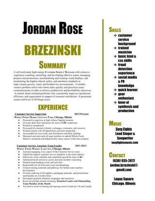  
JORDAN ROSE
BRZEZINSKI
SUMMARY
A self­motivated, high­energy ​CUSTOMER SERVICE MANAGER​ with extensive 
experience coaching, mentoring, and developing effective teams, managing 
projects and promotions, merchandising and creating visual displays, and 
maintaining the highest ethical, safety, and sanitation standards in 
high­volume grocery, retail, and foodservice environments.  A reliable, 
creative problem solver who learns tasks quickly and prioritizes team 
communications in order to achieve productivity and profitability objectives. 
 A trusted, detail­oriented performer who consistently improves operational 
efficiency and organization in support of customer satisfaction. A passionate 
creator and lover of all things music.
EXPERIENCE
  ​Customer Service Supervisor​                                            ​2013­Present
 WHOLE FOODS MARKET LINCOLN PARK​, Chicago, Illinois
● Promoted to supervise at high volume flagship location
● Oversaw daily floor operations for team of ​120+​ employees
● Worked as receptionist 
● Processed all customer refunds, exchanges, comments, and concerns
● Worked closely with all departments and store leadership
● Accountable for store­wide cash distribution and daily auditing
● Mentored and motivated all team members to uphold Whole Foods 
Market’s standards and helped further many careers within the company
     ​Customer Service Associate Team Leader​                     ​2011­2013
     WHOLE FOODS MARKET LAKEVIEW​, Chicago, Illinois
● Assisted managing every aspect of the Customer Service team
● Upheld the highest customer service standards in the retail industry 
● Effectively wrote schedule and completed payroll for team of ​40+
● Administered all corrective action and team member counseling
● Planned team­building events and activities 
● Responsible for all front end visual merchandising 
● Created training materials and pathways for further team member 
development 
● Oversaw ordering of all supplies, packaging materials, and promotional 
merchandise on a weekly basis
● Developed quarterly donation campaigns and incentives 
● Received multiple awards including: ​Donation Leader and Outstanding 
Team Member of the Month 
● Traveled to assist in training and opening stores in both the US and Canada 
 
SKILLS
❖ customer
service
background
❖ trained
musician
❖ basic html &
css skills
❖ fraud
detection
experience
❖ social media
& PR
knowledge
❖ quick learner
❖ gear
enthusiast
❖ lover of
synthesis and
production
MUSIC
Sexy Fights
Lead Singer &
Songwriter
sexyfightsmusic.com
CONTACT
(630) 935­2072
jordan.brzezinski@
gmail.com
Logan Square
Chicago, Illinois
 