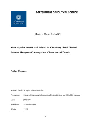 1
DEPTARTMENT OF POLITICAL SCIENCE
Master’s Thesis for IAGG
What explains success and failure in Community Based Natural
Resource Management? A comparison of Botswana and Zambia
Arthur Chisanga
Master’s Thesis: 30 higher education credits
Programme: Master’s Programme in International Administration and Global Governance
Date: 24/05/2016
Supervisor: Aksel Sundstrom
Words: 19532
 