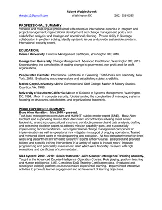 Robert Wojciechowski
rkwojci12@gmail.com Washington DC (202) 256-0035
PROFESSIONAL SUMMARY
Versatile and multi-lingual professional with extensive international expertise in program and
project management; organizational development and change management; policy and
stakeholder analysis; and strategic and operational planning. Proven ability to leverage
collaboration in problem solving, identify systemic issues and provide sustainable solutions.
International security expert.
EDUCATION:
Cornell University: Financial Management Certificate, Washington DC; 2016.
Georgetown University: Change Management Advanced Practitioner, Washington DC; 2015.
Understanding the complexities of leading change in government, non-profit and for profit
organizations.
People Intell Institute: International Certificate in Evaluating Truthfulness and Credibility, New
York, 2015. Evaluating micro expressions and establishing subject credibility.
Marine Corps University; Marine Command and Staff College; Master of Military Studies,
Quantico, VA; 1998.
Universityof Southern California; Master of Science in Systems Management, Washington,
DC; 1994. Minor in computer security. Understanding the complexities of managing systems
focusing on structures, stakeholders, and organizational leadership.
WORK EXPERIENCE SUMMARY:
Booz Allen Hamilton: May 2010 – present.
Task lead, management consultant and HUMINT subject matter expert (SME). Booz Allen
Contract lead supervising diverse Booz Allen team of contractors advising client senior
leadership, analyzing organizational structure, conducting research and data analysis, drafting
and presenting decision papers to address mission capability gaps, and successfully
implementing recommendations. Led organizational change management component of
implementation as well as operational risk mitigation in support of ongoing operations. Trained
and mentored client cadre in mission planning and execution. Ad hoc instructor/mentor for three-
week long Department of Homeland Security Reports Officer Course. Designed and provided
tailored and specific training interventions in a variety of topics to include neuro-linguistic
programming and personality assessment, all of which were favorably received with high
evaluations and certificates of commendation.
Six3 System: 2009 - 2010: Senior Instructor, Joint Counter-Intelligence Training Academy.
Taught at the Advanced Counter-Intelligence Operation Course. Role playing, platform teaching
and Human Intelligence SME. Completed DoD Training Certification class. Evaluated and
redesigned existing platform courses to ensure experiential learning. Implemented interactive
activities to promote learner engagement and achievement of learning objectives.
 