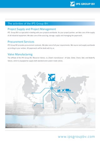 www.ipsgroupbv.com
Project Supply and Project Management
IPS Group BV is a specialist in dealing with your projects worldwide. As your project partner, we take care of the supply
of all industrial equipment. We take care of the sourcing, storage, supply and managing the paperwork.
Procurement Services
IPS Group BV provides procurement contracts. We take care of all your requirements. We source and supply worldwide
according to your wishes. All paperwork will be dealt with by us.
Valve Manufacturing
The affiliate of the IPS Group BV, Maverick Valves, is a Dutch manufacturer of Gate, Globe, Check, Ball, and Butterfly
Valves, which is equipped to supply both standard and custom made valves.
The activities of the IPS Group BV:
 