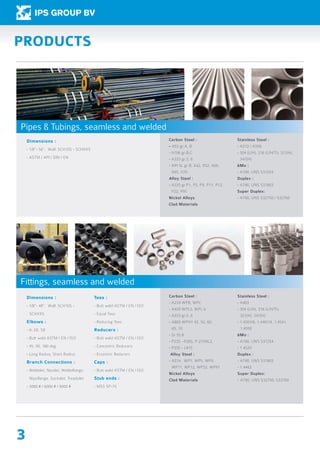 3
Dimensions :
- 1/8”- 56”, Wall: SCH10S - SCHXXS
- ASTM / API / DIN / EN
Carbon Steel :
- A53 gr.A, B
- A106 gr.B,C
- A333 gr.3, 6
- API 5L gr.B, X42, X52, X60, 		
	 X65, X70
Alloy Steel :
- A335 gr.P1, P5, P9, P11, P12, 		
	 P22, P91
Nickel Alloys
Clad Materials
Stainless Steel :
- A312 / A358
- 304 (L/H), 316 (L/H/Ti), 321(H), 		
	347(H)
6Mo :
- A790, UNS S31254
Duplex :
- A790, UNS S31803
Super Duplex:
- A790, UNS S32750 / S32760
PRODUCTS
Dimensions :
- 1/8”- 48”, Wall: SCH10S - 		
	SCHXXS
Elbows :
- In 3D, 5D
- Butt weld ASTM / EN / ISO
- 45, 90, 180 deg.
- Long Radius, Short Radius
Branch Connections :
- Weldolet, Nipolet, Weldoflange, 	
	 Nipoflange, Sockolet, Treadolet
- 3000 # / 6000 # / 9000 #
Tees :
- Butt weld ASTM / EN / ISO
- Equal Tees
- Reducing Tees
Reducers :
- Butt weld ASTM / EN / ISO
- Concentric Reducers
- Eccentric Reducers
Caps :
- Butt weld ASTM / EN / ISO
Stub ends :
- MSS SP-75
Carbon Steel :
- A234 WPB, WPC
- A420 WPL3, WPL 6
- A333 gr.3, 6
- A860 WPHY 42, 52, 60, 		
	 65, 70
- St 35.8
- P235 -P265, P 275NL2,
- P355 - L415
Alloy Steel :
- A234 , WP1, WP5, WP9, 		
	 WP11, WP12, WP22, WP91
Nickel Alloys
Clad Materials
Stainless Steel :
- A403
- 304 (L/H), 316 (L/H/Ti), 		
	 321(H), 347(H)
- 1.4301/6, 1.4401/4, 1.4541, 		
	1.4550
6Mo :
- A790, UNS S31254
- 1.4529
Duplex :
- A790, UNS S31803
- 1.4462
Super Duplex:
-	A790, UNS S32750, S32760
Pipes & Tubings, seamless and welded
Fittings, seamless and welded
 