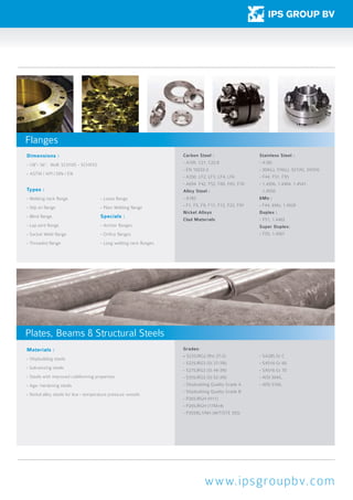 Materials :
- Shipbuilding steels
- Galvanizing steels
- Steels with improved coldforming properties
- Age- hardening steels
- Nickel alloy steels for low - temperature pressure vessels
Grades:
- S235JRG2 (Rst 37-2)
- S235JRG3 (St 37-3N)
- S275JRG3 (St 44-3N)
- S355JRG3 (St 52-3N)
- Shipbuilding Quality Grade A
- Shipbuilding Quality Grade B
- P265JRGH (H11)
- P265JRGH (17Mn4)
- P355NL1/NH (W/T/STE 355)
- SA285 Gr C
- SA516 Gr 60
- SA516 Gr 70
- AISI 304/L
- AISI 316/L
www.ipsgroupbv.com
Types :
- Welding neck flange
- Slip on flange
- Blind flange
- Lap joint flange
- Socket Weld flange
- Threaded flange
- Loose flange
- Plain Welding flange
Specials :
- Anchor flanges
- Orifice flanges
- Long welding neck flanges
Dimensions :
- 1/8”- 56”, Wall: SCH10S - SCHXXS
-	ASTM / API / DIN / EN
Carbon Steel :
- A105 C21, C22.8
- EN 10222-2
- A350 LF2, LF3, LF4, LF6
- A694 F42, F52, F60, F65, F70
Alloy Steel :
- A182
- F1, F5, F9, F11, F12, F22, F91
Nickel Alloys
Clad Materials
Stainless Steel :
- A182
- 304(L), 316(L), 321(H), 347(H)
-	F44, F51, F55
-	1.4306, 1.4404, 1.4541, 		
	1.4550
6Mo :
- F44, 6Mo, 1.4529
Duplex :
-	F51, 1.4462
Super Duplex:
-	F55, 1.4501
Flanges
Plates, Beams & Structural Steels
 
