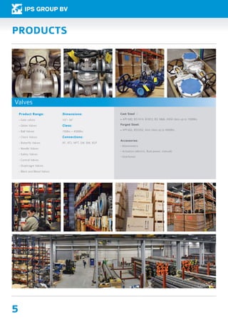 5
PRODUCTS
Product Range:
- Gate valves
- Globe Valves
- Ball Valves
- Check Valves
- Butterfly Valves
- Needle Valves
- Safety Valves
- Control Valves
- Diaphragm Valves
- Block and Bleed Valves
Dimensions:
1/2”- 56”
Class:
150lbs – 4500lbs
Connections:
RF, RTJ, NPT, SW, BW, BSP
Cast Steel :
- API 600, BS1414, B1873, BS 1868, ANSI class up to 1500lbs
Forged Steel:
- API 602, BS5352, Ansi class up to 4500lbs
Accessories:
- Manometers
- Actuators (electric, fluid power, manual)
- Gearboxes
Valves
 
