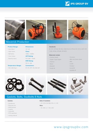 www.ipsgroupbv.com
Product Range:
- Gate Valves
- Globe Valves
- Ball Valves
- Check Valves
- Butterfly Valves
Temperature Range:
-196 to 850 Deg C.
Dimensions:
1/2”- 56”
Class:
150lbs – 4500lbs
API Rating:
PSI 3.000 – 10.000
DIN Rating:
PN 10 – 400
Connections:
RF, RTJ, NPT, SW, BW, BSP
Standards:
BS 1873, API 602, BS 5352, ASME B16.34, API 6A, ISO 14313, GOST, ISO
17292, API 6D, API 600, API 6DSS
Materials include:
- Stainless Steels
- Duplex / Super Duplex
- Titanium
- Nickel
- Monel ®
- Incoloy ®
- Zirconium
- Alloy and Carbon Steels
- 6Mo
- Cunifer
- Feralium
- Inconel ®
- Hastelloy ®
Gaskets:
- Spiralwound
- Ring type joint
- Metal jacketed
- Graphite
- Camprofile
- PTFE steel lined
- Jointing material
Bolts & Studbolts:
- B17, B7M, B8, B8M, B16, L7, L7M
Nuts:
- 2H, 2HM, 4, 7, 7M, 8, 8M
Maverick Production
Gaskets, Bolts, Studbolts & Nuts
 