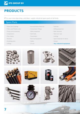 7
- Hoses and Couplings
- Filters and Filtration units.
- Pumps and accessories
- Compressors
- Flow meters
- Strainers
- Insulating joints
- O-Rings
- Instrumentation Materials
- Compression Fittings
- Safety equipment
- Hand tools
- Transmitters
- Electrical Equipment
- Cables
- Circuits
- Switches
- Drilling equipment
- Bulk chemicals
- Steel wire rope
- Gratings
- Spare materials for Valves
- Clamps
- Any industrial equipment
PRODUCTS
IPS is your one-stop-shop, and does supply industrial spare parts of all kinds
Spare Parts
 