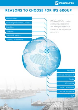 www.ipsgroupbv.com
Reasons to choose for IPS group
Global Supplier
Purchasing/Procurement Services
Expediting
Inspection
Transport & Logistics
Packaging
Certificate management
Stocks
Warehousing
Project Department
QA/QC Department
24/7
Shipping Documentation
IPS Group BV offers various
purchasing, procurement
and trading house services
to national and international
customers.
 
