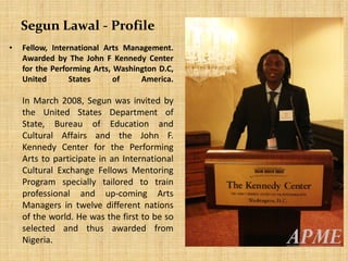 Segun Lawal - Profile
• Fellow, International Arts Management.
Awarded by The John F Kennedy Center
for the Performing Arts, Washington D.C,
United States of America.
In March 2008, Segun was invited by
the United States Department of
State, Bureau of Education and
Cultural Affairs and the John F.
Kennedy Center for the Performing
Arts to participate in an International
Cultural Exchange Fellows Mentoring
Program specially tailored to train
professional and up-coming Arts
Managers in twelve different nations
of the world. He was the first to be so
selected and thus awarded from
Nigeria.
 