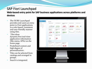 SAP Fiori Launchpad
Web-based entry point for SAP business applications across platforms and
devices
• The FIORI Launchpad
provides end-users an entry
point to Fiori applications
in a role-based, consistent
and user-friendly manner
using tiles.
• Tiles show
dynamic/live/real-time
application information
(like status, KPIs) on the
home page.
• Predefined content and
high degree of
personalization .
• Tiles can be selected from
catalogs and arranged in
groups.
• Search is integrated.
 