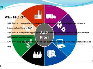 Why FIORI?
• SAP Fiori is cross platform collection of mobile applications(600+ apps) for different
business functions of SAP
• SAP Fiori is ready made applications which are ready to be deployed as per your current
SAP system configurations
• SAP Fiori rapid deployment solution helps customer deploying Fiori apps faster and easier
way
 