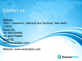 Contact us:
Address:
1092/1 Basement, Mehrauli Bus Terminal, New Delhi
110030.
Phone No:
+91-9810294965
+91-8447759899
Email-ID:
info@careerglitz.com
Website: www.careerglitz.com
 